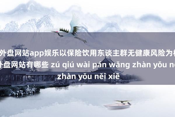 足球外盤網站app娛樂以保險飲用東談主群無健康風險為標的-足球外盤網站有哪些 zú qiú wài pán wǎng zhàn yǒu něi xiē