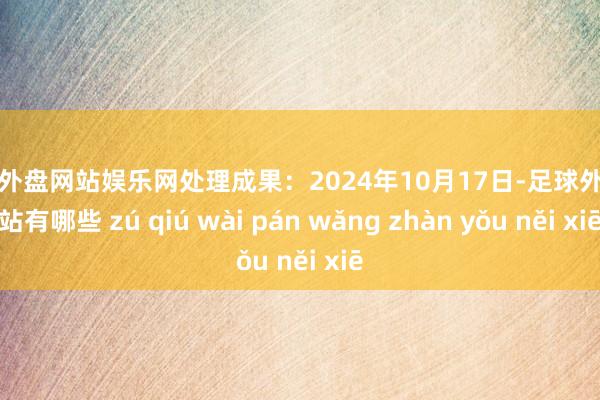 足球外盤網(wǎng)站娛樂網(wǎng)處理成果:2024年10月17日-足球外盤網(wǎng)站有哪些 zú qiú wài pán wǎng zhàn yǒu něi xiē